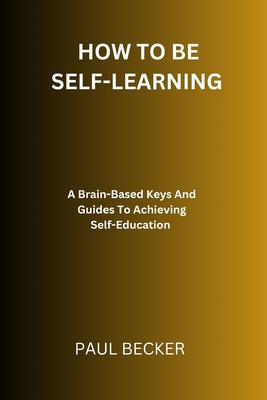 How To Be Self-Learning: A Brain-Based Keys And Guides To Achieving Self Education