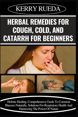 Herbal Remedies for Cough, Cold, and Catarrh for Beginners: Holistic Healing, Comprehensive Guide To Common Illnesses Naturally, Solutions For Respira