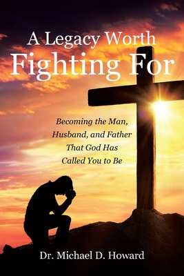 A Legacy Worth Fighting For: Becoming the Man, Husband, and Father That God Has Called You to Be