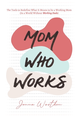 Mom Who Works: The Tools to Redefine What It Means to be a Working Mom (In a World Without Working Dads)